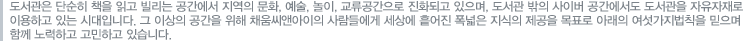 도서관은 단순히 책을 읽고 빌리는 공간에서 지역의 문화, 예술, 놀이, 교류공간으로 진화하고 있으며, 도서관 밖의 사이버 공간에서도 도서관을 자유자재로 이용하고 있는 시대입니다. 그 이상의 공간을 위해 채움씨앤아이의 사람들에게 세상에 흩어진 폭넓은 지식의 제공을 목표로 아래의 여섯가지법칙을 믿으며 함께 노력하고 고민하고 있습니다