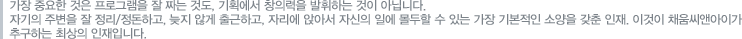 가장중요한것은 프로그램을 잘 짜는것도 기획에서 창의력을 발휘하는 것이 아닙니다 자기주변을 잘 정리정돈하고 늦지않게 출근하고 자리에 앉아서 자신의 일에 몰두할 ㅅ ㅜ있는 가장 기본적인 소양을 갖춘 인재 이것이 채움씨앤아이가 추구하는 최상의 인재입니다
