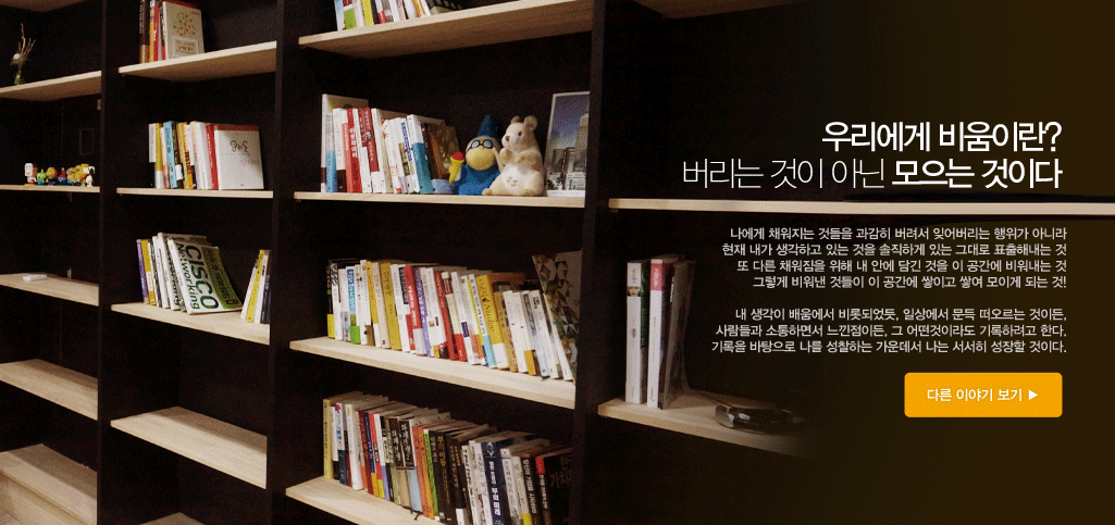 우리에게 비움이란 버리는 것이 아닌 모으는 것이다. 나에게 채워지는 것들을 과감하게 버려서 잊어버리는 행위가 아니라 현재 내가 생각하고 있는 것을 솔직하게 있는 그대로 표출해내는 것, 또 다른 채워짐을 위해 내 안에 담긴 것을 이 공간에 비워내는 것, 그렇게 비워낸 것들이 이 공간에 쌓이고 쌓여 모이게 되는것, 내 생각이 배움에서 비롯되었듯, 일상에서 문득 떠오르는 것이든, 사람들과 소통하면서 느낀점이든, 그 어떤것이라도 기록하려고 한다. 기록을 바탕으로 나를 성찰하는 가운데서 나는 서서히 성장할 것이다.