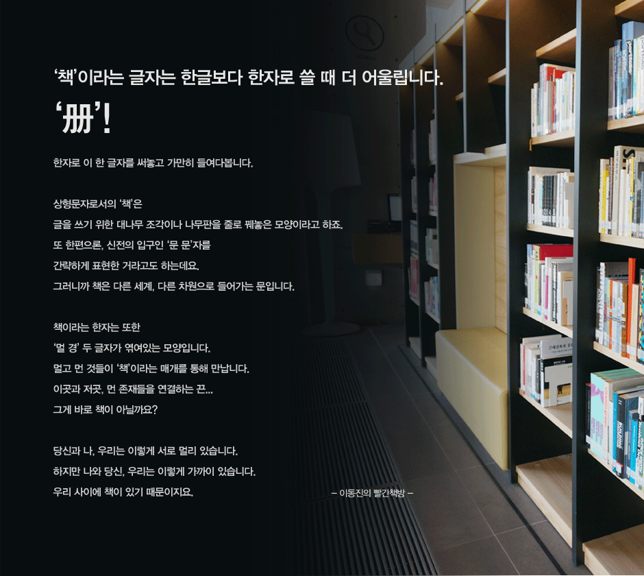 책이라는 글자는 한글보다 한자로 쓸 때 더 어울립니다
한자로 이 한 글자를 써놓고 가만히 들여다봅니다. 

상형문자로서의 책은 
글을 쓰기 위한 대나무 조각이나 나무판을 줄로 꿰놓은 모양이라고 하죠. 
또 한편으론, 신전의 입구인 문 문자를 
간략하게 표현한 거라고도 하는데요. 
그러니까 책은 다른 세계, 다른 차원으로 들어가는 문입니다. 
​
책이라는 한자는 또한 
멀 경 두 글자가 엮여있는 모양입니다.
멀고 먼 것들이 책이라는 매개를 통해 만납니다. 
이곳과 저곳, 먼 존재들을 연결하는 끈...
그게 바로 책이 아닐까요?

당신과 나, 우리는 이렇게 서로 멀리 있습니다. 
하지만 나와 당신, 우리는 이렇게 가까이 있습니다. 
우리 사이에 책이 있기 때문이지요.