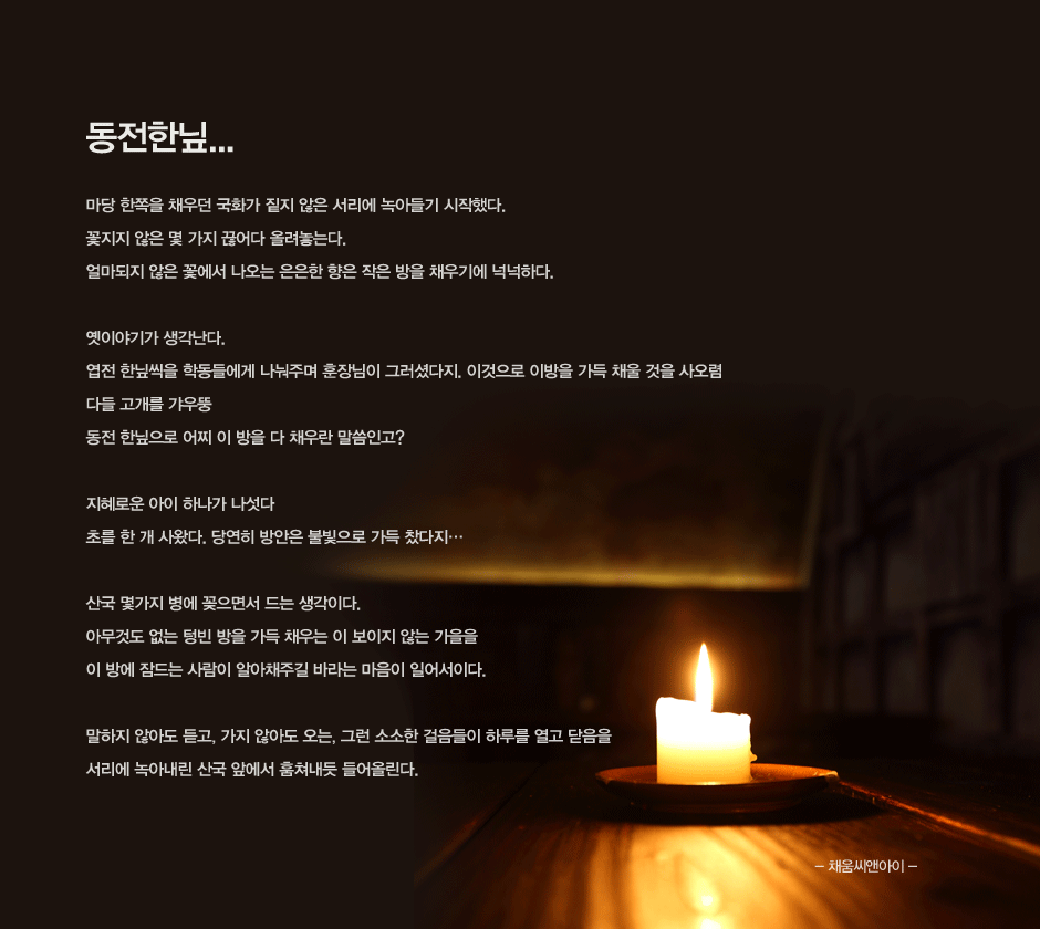 동전한잎
마당 한쪽을 채우던 국화가 짙지 않은 서리에 녹아들기 시작했다.
꽃지지 않은 몇 가지 끊어다 올려놓는다.
얼마되지 않은 꽃에서 나오는 은은한 향은 작은 방을 채우기에 넉넉하다.

옛이야기가 생각난다.
엽전 한잎씩을 학동들에게 나눠주며 훈장님이 그러셨다지. 이것으로 이방을 가득 채울 것을 사오렴
다들 고개를 갸우뚱
동전 한잎으로 어찌 이 방을 다 채우란 말씀인고?

지혜로운 아이 하나가 나섯다
초를 한 개 사왔다. 당연히 방안은 불빛으로 가득 찼다지…

산국 몇가지 병에 꽂으면서 드는 생각이다.
아무것도 없는 텅빈 방을 가득 채우는 이 보이지 않는 가을을
이 방에 잠드는 사람이 알아채주길 바라는 마음이 일어서이다.

말하지 않아도 듣고, 가지 않아도 오는, 그런 소소한 걸음들이 하루를 열고 닫음을
서리에 녹아내린 산국 앞에서 훔쳐내듯 들어올린다.