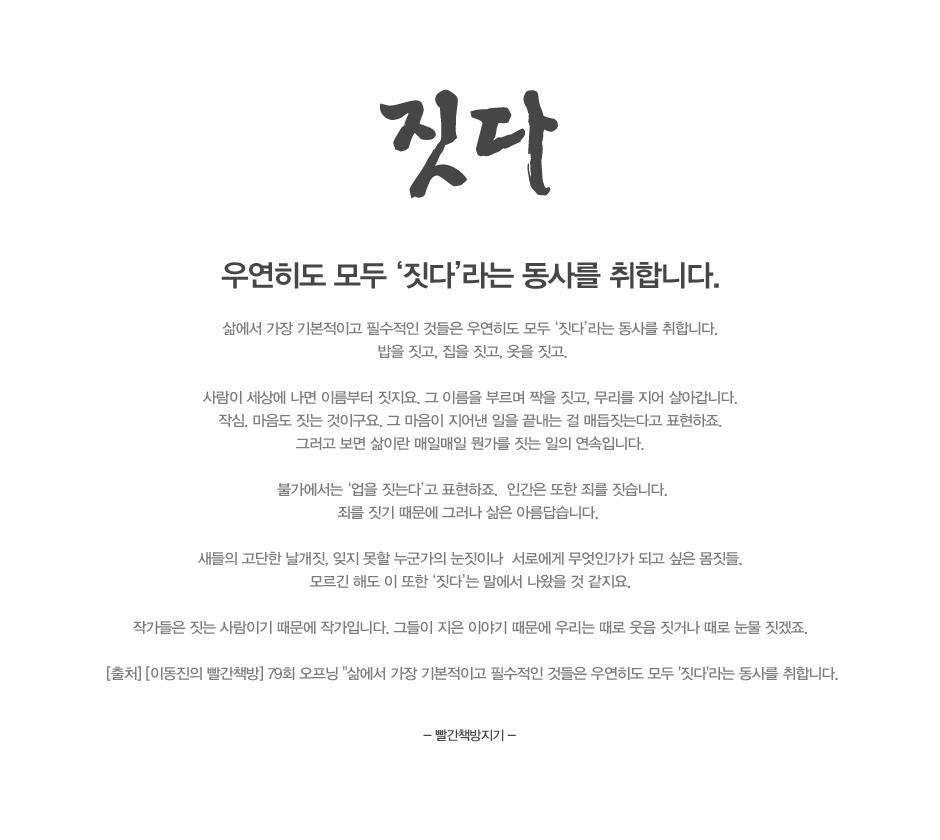 우연히도 모두 짓다라는 동사를 취합니다. 
삶에서 가장 기본적이고 필수적인 것들은 우연히도 모두 ‘짓다’라는 동사를 취합니다. 
밥을 짓고, 집을 짓고, 옷을 짓고.

사람이 세상에 나면 이름부터 짓지요. 그 이름을 부르며 짝을 짓고, 무리를 지어 살아갑니다. 
작심. 마음도 짓는 것이구요. 그 마음이 지어낸 일을 끝내는 걸 매듭짓는다고 표현하죠. 
그러고 보면 삶이란 매일매일 뭔가를 짓는 일의 연속입니다. 

불가에서는 업을 짓는다고 표현하죠.  인간은 또한 죄를 짓습니다.
죄를 짓기 때문에 그러나 삶은 아름답습니다.  

새들의 고단한 날개짓, 잊지 못할 누군가의 눈짓이나  서로에게 무엇인가가 되고 싶은 몸짓들. 
모르긴 해도 이 또한 ‘짓다’는 말에서 나왔을 것 같지요. 

작가들은 짓는 사람이기 때문에 작가입니다. 그들이 지은 이야기 때문에 우리는 때로 웃음 짓거나 때로 눈물 짓겠죠