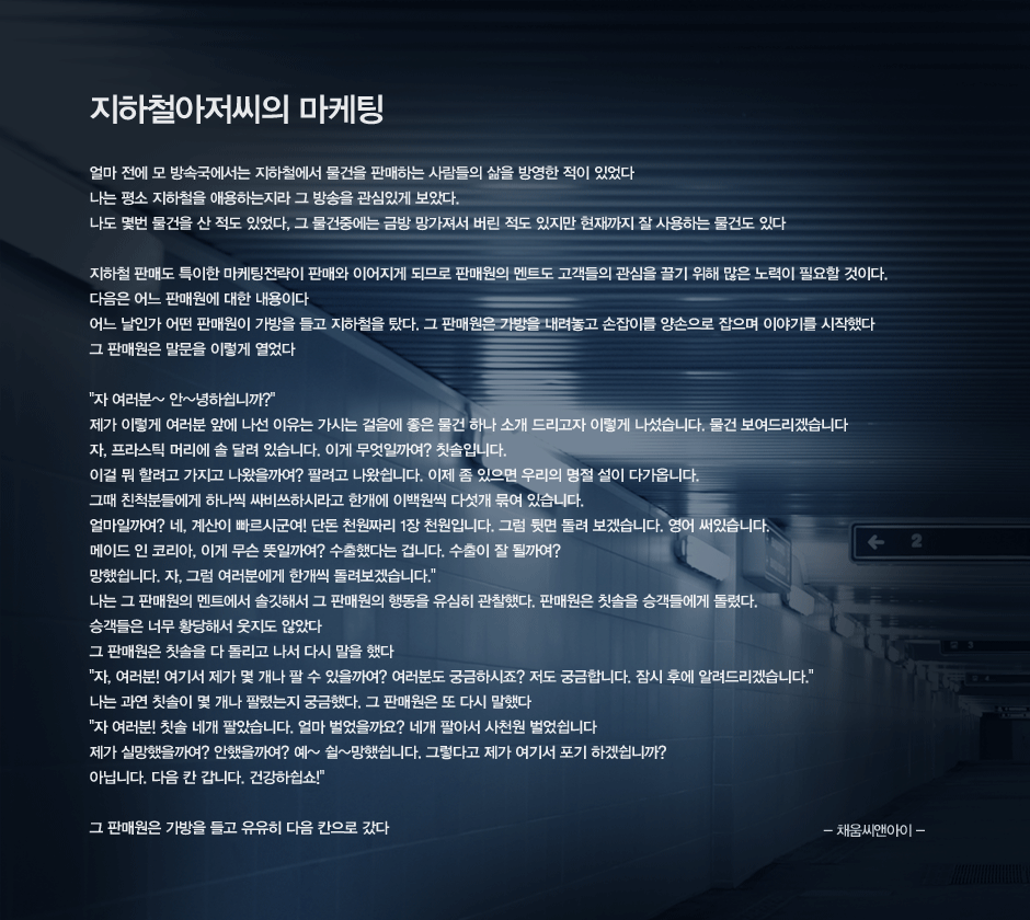 지하철아저씨의 마케팅
얼마 전에 모 방속국에서는 지하철에서 물건을 판매하는 사람들의 삶을 방영한 적이 있었다
나는 평소 지하철을 애용하는지라 그 방송을 관심있게 보았다.
나도 몇번 물건을 산 적도 있었다, 그 물건중에는 금방 망가져서 버린 적도 있지만 현재까지 잘 사용하는 물건도 있다

지하철 판매도 특이한 마케팅전략이 판매와 이어지게 되므로 판매원의 멘트도 고객들의 관심을 끌기 위해 많은 노력이 필요할 것이다.
다음은 어느 판매원에 대한 내용이다
어느 날인가 어떤 판매원이 가방을 들고 지하철을 탔다. 그 판매원은 가방을 내려놓고 손잡이를 양손으로 잡으며 이야기를 시작했다
그 판매원은 말문을 이렇게 열었다

자 여러분~ 안~녕하쉽니까
제가 이렇게 여러분 앞에 나선 이유는 가시는 걸음에 좋은 물건 하나 소개 드리고자 이렇게 나섰습니다. 물건 보여드리겠습니다 
자, 프라스틱 머리에 솔 달려 있습니다. 이게 무엇일까여 칫솔입니다.
이걸 뭐 할려고 가지고 나왔을까여? 팔려고 나왔쉽니다. 이제 좀 있으면 우리의 명절 설이 다가옵니다. 
그때 친척분들에게 하나씩 싸비쓰하시라고 한개에 이백원씩 다섯개 묶여 있습니다.
얼마일까여 네, 계산이 빠르시군여! 단돈 천원짜리 1장 천원입니다. 그럼 뒷면 돌려 보겠습니다. 영어 써있습니다. 
메이드 인 코리아, 이게 무슨 뜻일까여? 수출했다는 겁니다. 수출이 잘 될까여? 
망했쉽니다. 자, 그럼 여러분에게 한개씩 돌려보겠습니다.
나는 그 판매원의 멘트에서 솔깃해서 그 판매원의 행동을 유심히 관찰했다. 판매원은 칫솔을 승객들에게 돌렸다. 
승객들은 너무 황당해서 웃지도 않았다 
그 판매원은 칫솔을 다 돌리고 나서 다시 말을 했다
자, 여러분! 여기서 제가 몇 개나 팔 수 있을까여? 여러분도 궁금하시죠? 저도 궁금합니다. 잠시 후에 알려드리겠습니다.
나는 과연 칫솔이 몇 개나 팔렸는지 궁금했다. 그 판매원은 또 다시 말했다
자 여러분! 칫솔 네개 팔았습니다. 얼마 벌었을까요? 네개 팔아서 사천원 벌었쉽니다
제가 실망했을까여? 안했을까여? 예~ 쉴~망했쉽니다. 그렇다고 제가 여기서 포기 하겠쉽니까?
아닙니다. 다음 칸 갑니다. 건강하쉽쇼

그 판매원은 가방을 들고 유유히 다음 칸으로 갔다