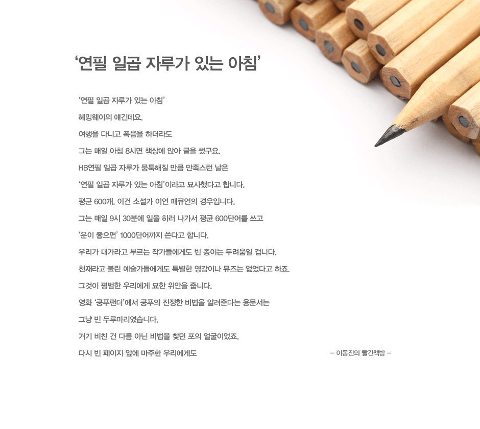 연필 일곱 자루가 있는 아침
헤밍웨이의 얘긴데요. 
여행을 다니고 폭음을 하더라도 
그는 매일 아침 8시면 책상에 앉아 글을 썼구요.
HB연필 일곱 자루가 뭉툭해질 만큼 만족스런 날은 
연필 일곱 자루가 있는 아침’이라고 묘사했다고 합니다. 
평균 600개. 이건 소설가 이언 매큐언의 경우입니다. 
그는 매일 9시 30분에 일을 하러 나가서 평균 600단어를 쓰고 
운이 좋으면 1000단어까지 쓴다고 합니다. 
우리가 대가라고 부르는 작가들에게도 빈 종이는 두려움일 겁니다. 
천재라고 불린 예술가들에게도 특별한 영감이나 뮤즈는 없었다고 하죠. 
그것이 평범한 우리에게 묘한 위안을 줍니다. 
영화 ‘쿵푸팬더’에서 쿵푸의 진정한 비법을 알려준다는 용문서는 
그냥 빈 두루마리였습니다. 
거기 비친 건 다름 아닌 비법을 찾던 포의 얼굴이었죠. 
다시 빈 페이지 앞에 마주한 우리에게도 