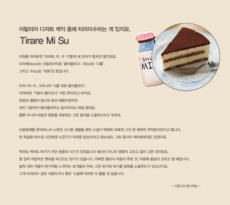 이탈리아 디저트 케익 중에 티라미수라는 게 있지요.
어원을 따져보면 티라레 미 수 이렇게 세 단어가 합쳐진 말인데요.
티라레는 이탈리아어로 끌어올리다, 미는 나를, 
그리고 수는 위로란 뜻입니다.   

티라-미-수, 그러니까 나를 위로 끌어올린다, 
의역하면 기분이 좋아진다 이런 뜻이라고 하지요. 
당분과 열량의 일시적 효과 때문이겠지만 
쳐진 기분까지 끌어올려주는 음식이라는 얘길 텐데요. 
몸뿐 아니라 마음과 영혼을 위로하는 그런 음식을 소울푸드라고 부르죠.   

신춘문예를 준비하느라 노량진 고시촌 생활을 했던 소설가 백영옥 씨에게 그건 천 원짜리 주먹밥이었다고 합니다. 
먼 독일땅 허수경 시인에겐 누군가가 차려준 밥상이라고 하는데요. 그런 음식이 여러분에게도 있겠지요. 
  
먹어도 먹어도 허기가 지던 청춘의 시기가 있었습니다 육신이 아니라 영혼이 고프고 삶이 고픈 것이었죠. 
몇 겹씩 껴입어도 뼛속을 파고드는 한기가 있습니다. 어쩌면 몸보다 마음이 추운 것, 마음에 몸살이 오려고 할 때입니다. 
일찍 내린 어둠이 허기처럼 느껴지는 초겨울의 저녁. 그런 한기와 허기를 달래줄 소울푸드가 있으신가요. 
그게 티라미수 같은 사람이거나 혹은 소울북이라면 더 좋을 것 같습니다.